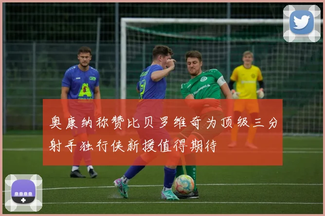 奥康纳称赞比贝罗维奇为顶级三分射手独行侠新援值得期待