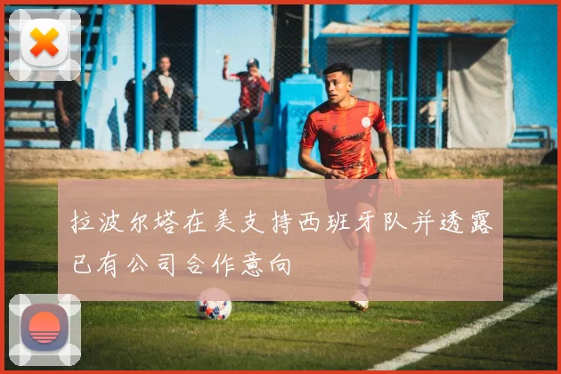 拉波尔塔在美支持西班牙队并透露已有公司合作意向