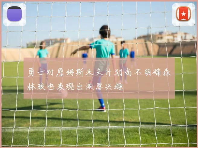 勇士对詹姆斯未来计划尚不明确森林狼也表现出浓厚兴趣