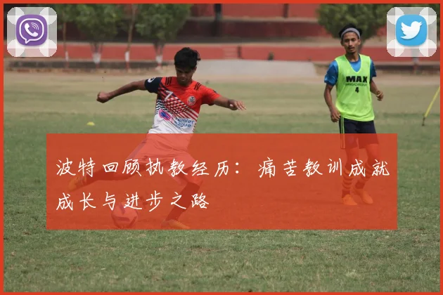 波特回顾执教经历：痛苦教训成就成长与进步之路