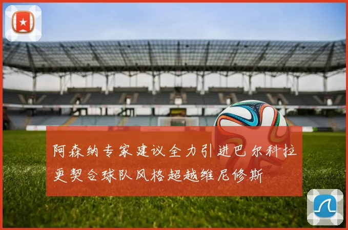 阿森纳专家建议全力引进巴尔科拉更契合球队风格超越维尼修斯