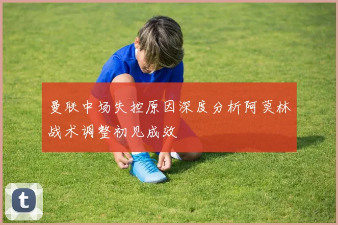 曼联中场失控原因深度分析阿莫林战术调整初见成效